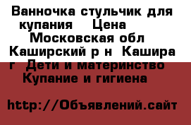 Ванночка стульчик для купания  › Цена ­ 500 - Московская обл., Каширский р-н, Кашира г. Дети и материнство » Купание и гигиена   